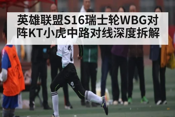 英雄联盟S16瑞士轮WBG对阵KT小虎中路对线深度拆解